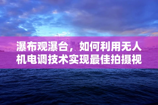 瀑布观瀑台，如何利用无人机电调技术实现最佳拍摄视角？
