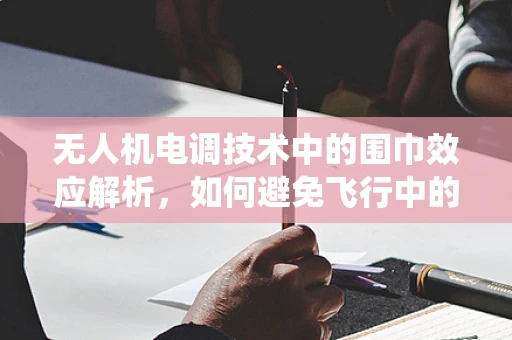 无人机电调技术中的围巾效应解析，如何避免飞行中的意外缠绕？