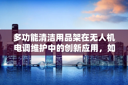 多功能清洁用品架在无人机电调维护中的创新应用，如何提升维护效率？