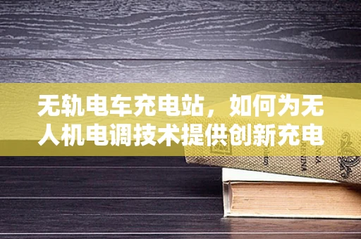 无轨电车充电站，如何为无人机电调技术提供创新充电方案？