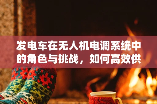 发电车在无人机电调系统中的角色与挑战，如何高效供电？
