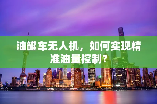 油罐车无人机，如何实现精准油量控制？