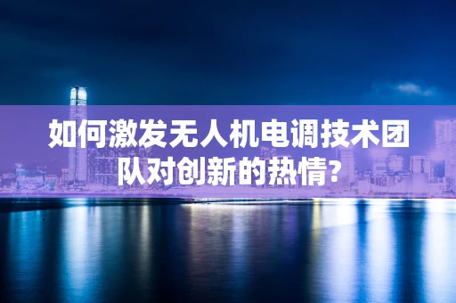 如何激发无人机电调技术团队对创新的热情?