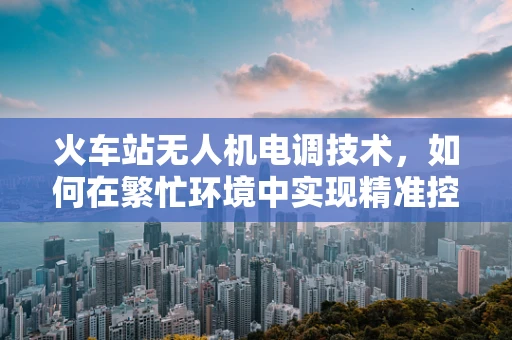 火车站无人机电调技术，如何在繁忙环境中实现精准控制？