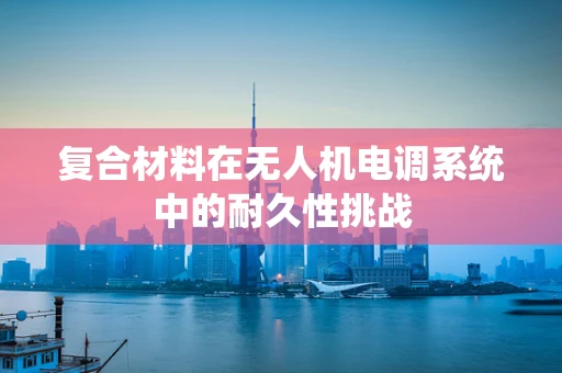复合材料在无人机电调系统中的耐久性挑战