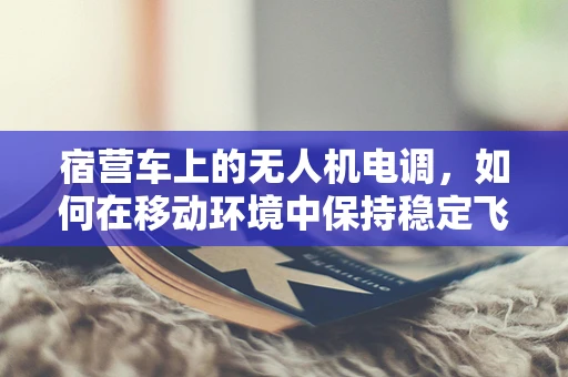宿营车上的无人机电调，如何在移动环境中保持稳定飞行？