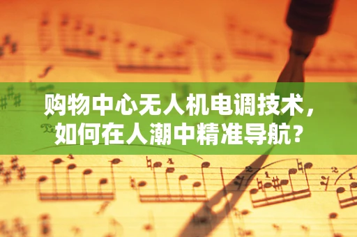 购物中心无人机电调技术，如何在人潮中精准导航？