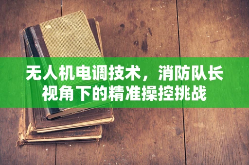 无人机电调技术，消防队长视角下的精准操控挑战