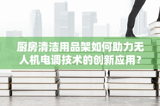 厨房清洁用品架如何助力无人机电调技术的创新应用？