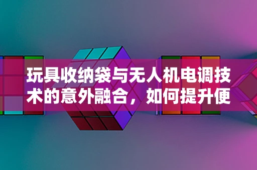 玩具收纳袋与无人机电调技术的意外融合，如何提升便携性与安全性？
