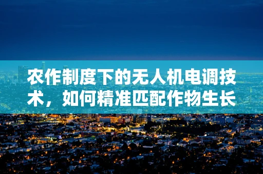 农作制度下的无人机电调技术，如何精准匹配作物生长需求？