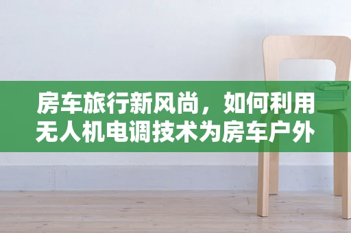 房车旅行新风尚，如何利用无人机电调技术为房车户外充电提供解决方案？