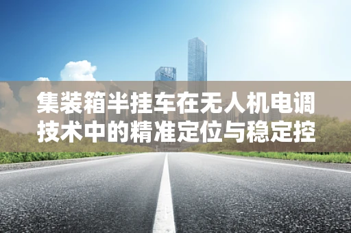 集装箱半挂车在无人机电调技术中的精准定位与稳定控制挑战
