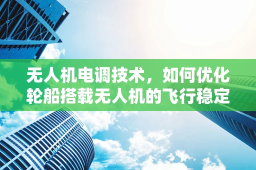 无人机电调技术，如何优化轮船搭载无人机的飞行稳定性？