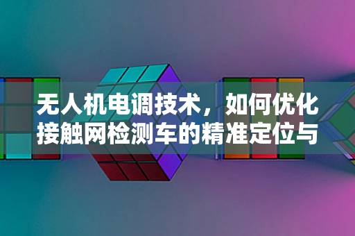 无人机电调技术，如何优化接触网检测车的精准定位与稳定控制？