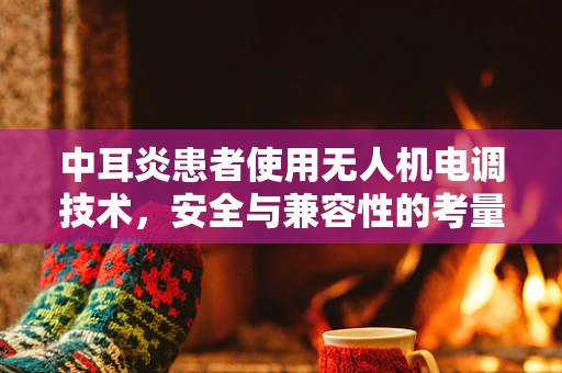 中耳炎患者使用无人机电调技术，安全与兼容性的考量