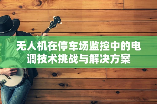 无人机在停车场监控中的电调技术挑战与解决方案