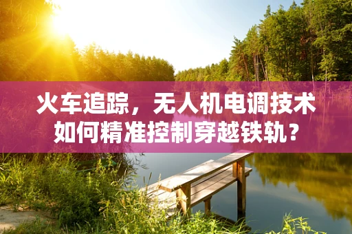 火车追踪，无人机电调技术如何精准控制穿越铁轨？
