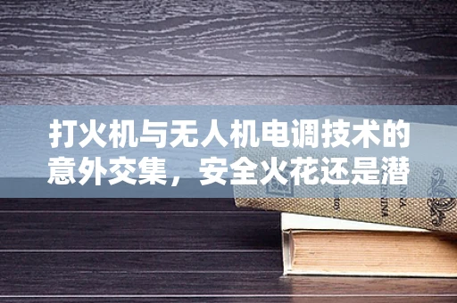 打火机与无人机电调技术的意外交集，安全火花还是潜在风险？
