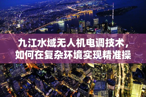 九江水域无人机电调技术，如何在复杂环境实现精准操控？