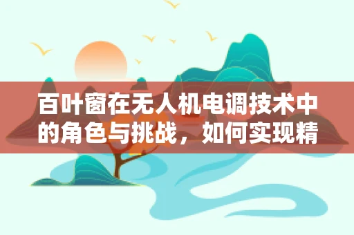 百叶窗在无人机电调技术中的角色与挑战，如何实现精准控制与优化性能？