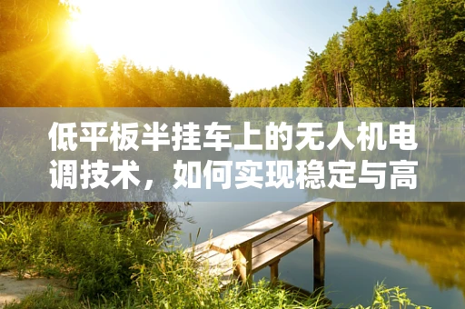 低平板半挂车上的无人机电调技术，如何实现稳定与高效的空中作业？