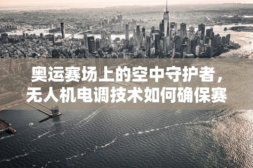 奥运赛场上的空中守护者，无人机电调技术如何确保赛事安全与高效？