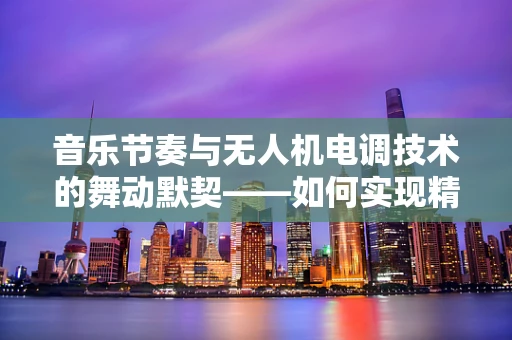 音乐节奏与无人机电调技术的舞动默契——如何实现精准同步？
