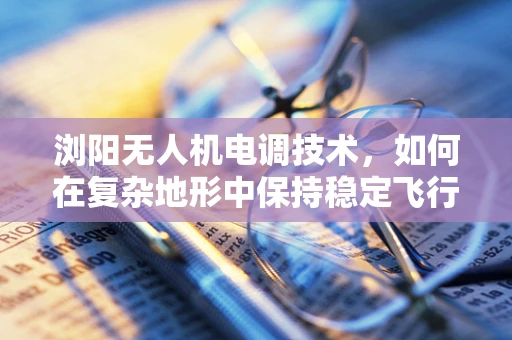 浏阳无人机电调技术，如何在复杂地形中保持稳定飞行？