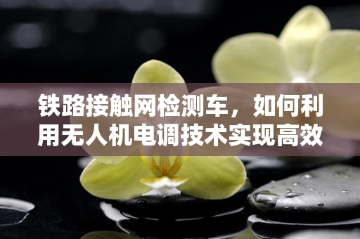 铁路接触网检测车，如何利用无人机电调技术实现高效检测？