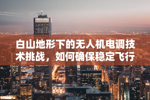 白山地形下的无人机电调技术挑战，如何确保稳定飞行？