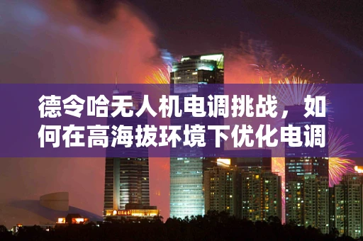 德令哈无人机电调挑战，如何在高海拔环境下优化电调性能？