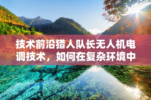 技术前沿猎人队长无人机电调技术，如何在复杂环境中精准控制动力输出？