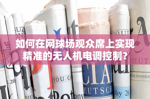 如何在网球场观众席上实现精准的无人机电调控制？