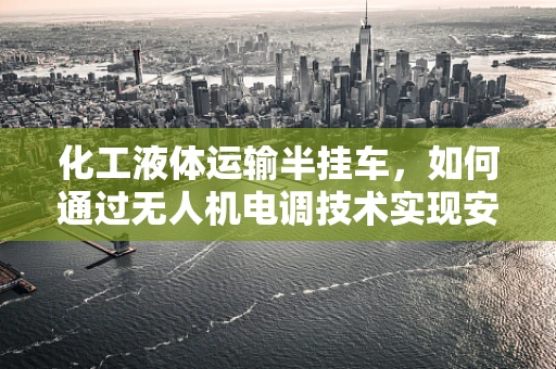 化工液体运输半挂车，如何通过无人机电调技术实现安全高效运输？