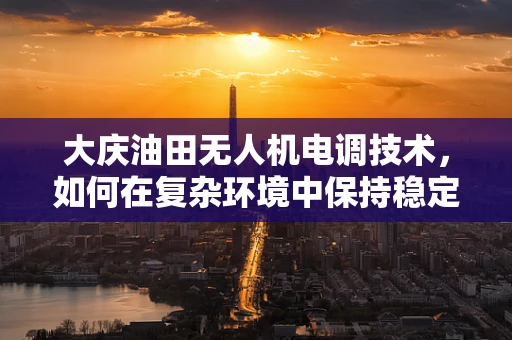大庆油田无人机电调技术，如何在复杂环境中保持稳定飞行？