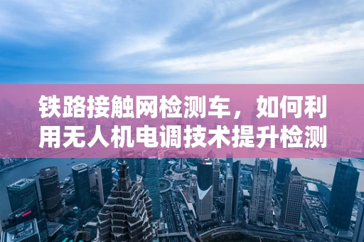 铁路接触网检测车，如何利用无人机电调技术提升检测效率？