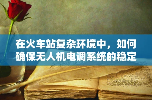 在火车站复杂环境中，如何确保无人机电调系统的稳定与安全？