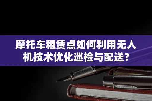 摩托车租赁点如何利用无人机技术优化巡检与配送？