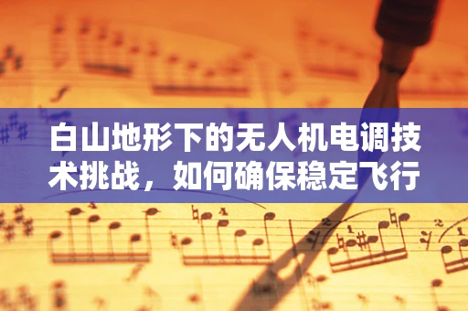 白山地形下的无人机电调技术挑战，如何确保稳定飞行？