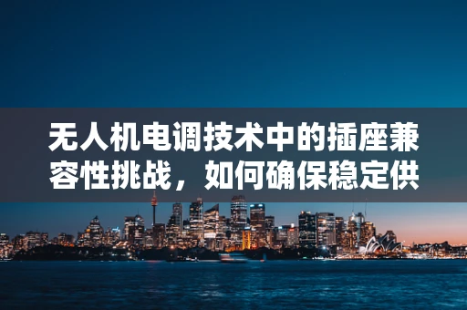 无人机电调技术中的插座兼容性挑战，如何确保稳定供电？