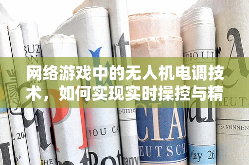 网络游戏中的无人机电调技术，如何实现实时操控与精准飞行？