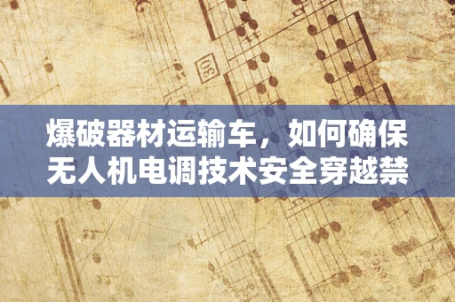 爆破器材运输车，如何确保无人机电调技术安全穿越禁区？