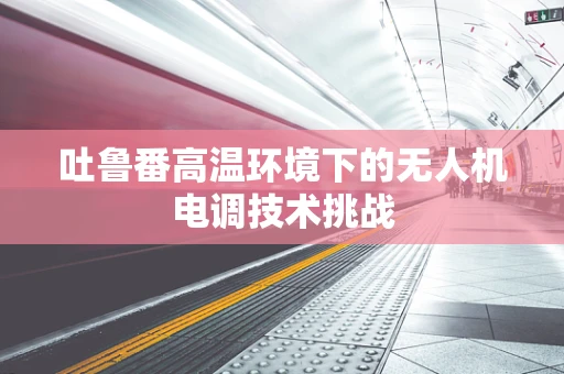 吐鲁番高温环境下的无人机电调技术挑战