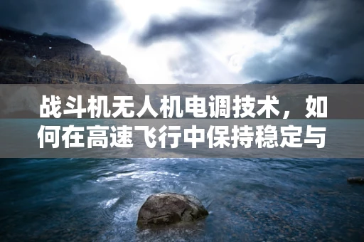 战斗机无人机电调技术，如何在高速飞行中保持稳定与高效？