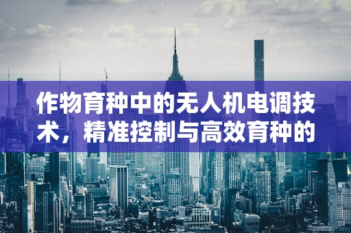 作物育种中的无人机电调技术，精准控制与高效育种的桥梁？