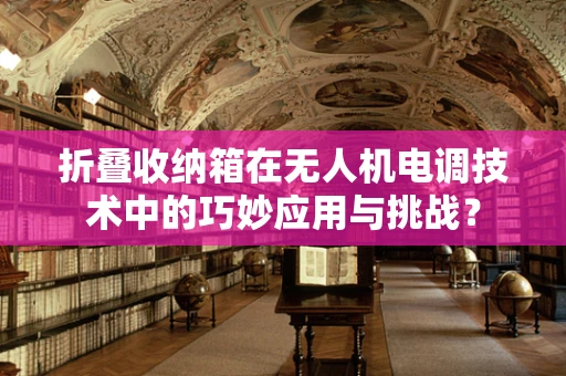 折叠收纳箱在无人机电调技术中的巧妙应用与挑战？