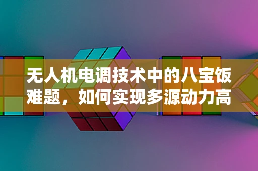 无人机电调技术中的八宝饭难题，如何实现多源动力高效整合？
