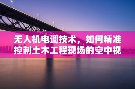 无人机电调技术，如何精准控制土木工程现场的空中视角？