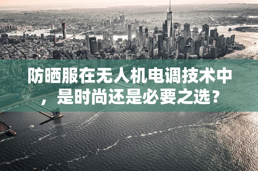 防晒服在无人机电调技术中，是时尚还是必要之选？